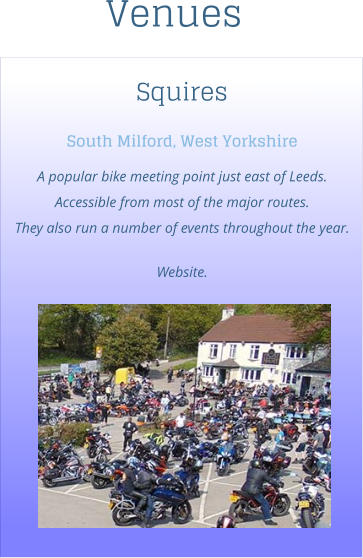 Squires South Milford, West Yorkshire A popular bike meeting point just east of Leeds. Accessible from most of the major routes.  They also run a number of events throughout the year.  Website.  Venues