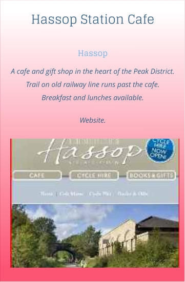 Hassop Station Cafe Hassop A cafe and gift shop in the heart of the Peak District. Trail on old railway line runs past the cafe. Breakfast and lunches available.  Website.
